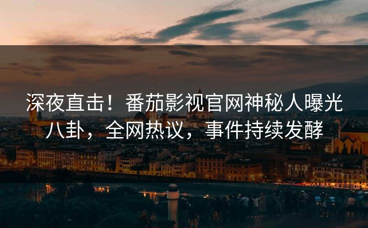深夜直击！番茄影视官网神秘人曝光八卦，全网热议，事件持续发酵