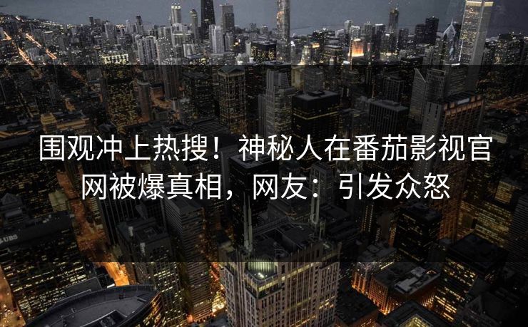 围观冲上热搜！神秘人在番茄影视官网被爆真相，网友：引发众怒