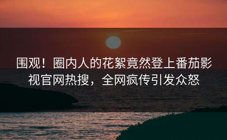 围观！圈内人的花絮竟然登上番茄影视官网热搜，全网疯传引发众怒