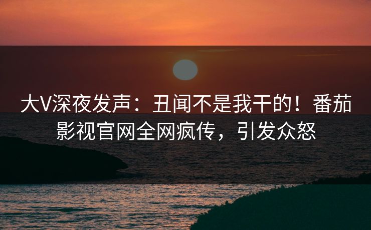 大V深夜发声：丑闻不是我干的！番茄影视官网全网疯传，引发众怒