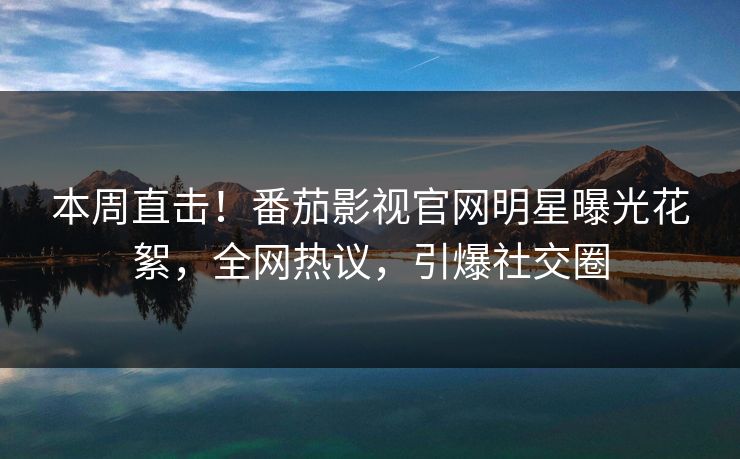 本周直击！番茄影视官网明星曝光花絮，全网热议，引爆社交圈