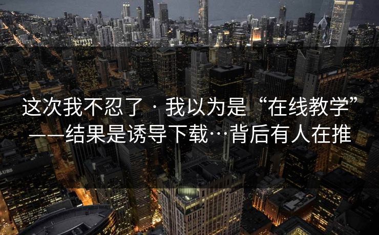 这次我不忍了 · 我以为是“在线教学”——结果是诱导下载…背后有人在推