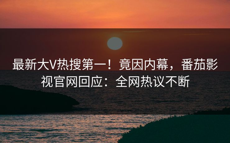 最新大V热搜第一！竟因内幕，番茄影视官网回应：全网热议不断