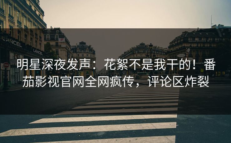 明星深夜发声：花絮不是我干的！番茄影视官网全网疯传，评论区炸裂