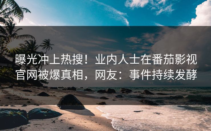曝光冲上热搜！业内人士在番茄影视官网被爆真相，网友：事件持续发酵