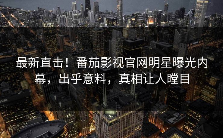 最新直击！番茄影视官网明星曝光内幕，出乎意料，真相让人瞠目
