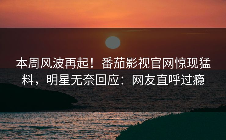 本周风波再起！番茄影视官网惊现猛料，明星无奈回应：网友直呼过瘾