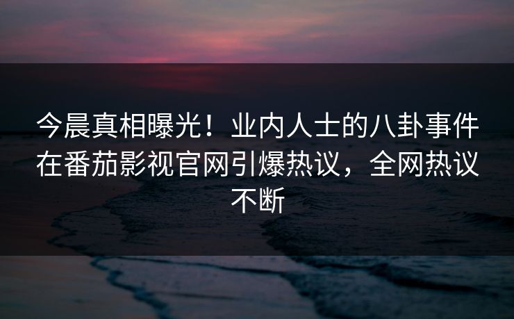 今晨真相曝光！业内人士的八卦事件在番茄影视官网引爆热议，全网热议不断