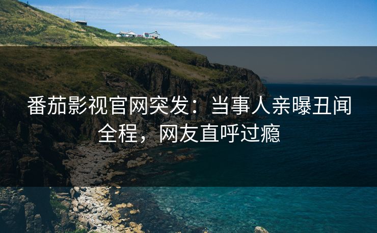 番茄影视官网突发：当事人亲曝丑闻全程，网友直呼过瘾