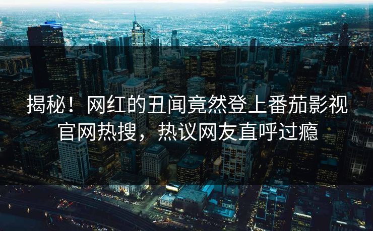 揭秘！网红的丑闻竟然登上番茄影视官网热搜，热议网友直呼过瘾