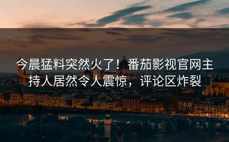今晨猛料突然火了！番茄影视官网主持人居然令人震惊，评论区炸裂