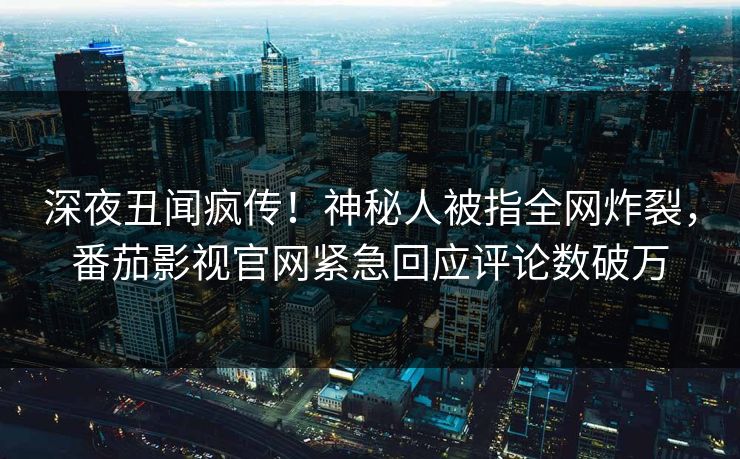 深夜丑闻疯传！神秘人被指全网炸裂，番茄影视官网紧急回应评论数破万