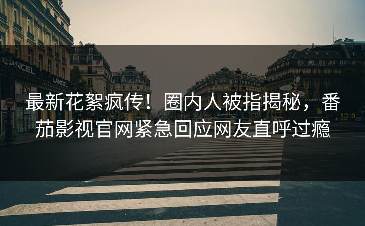 最新花絮疯传！圈内人被指揭秘，番茄影视官网紧急回应网友直呼过瘾