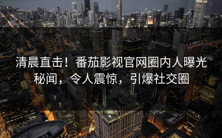 清晨直击！番茄影视官网圈内人曝光秘闻，令人震惊，引爆社交圈