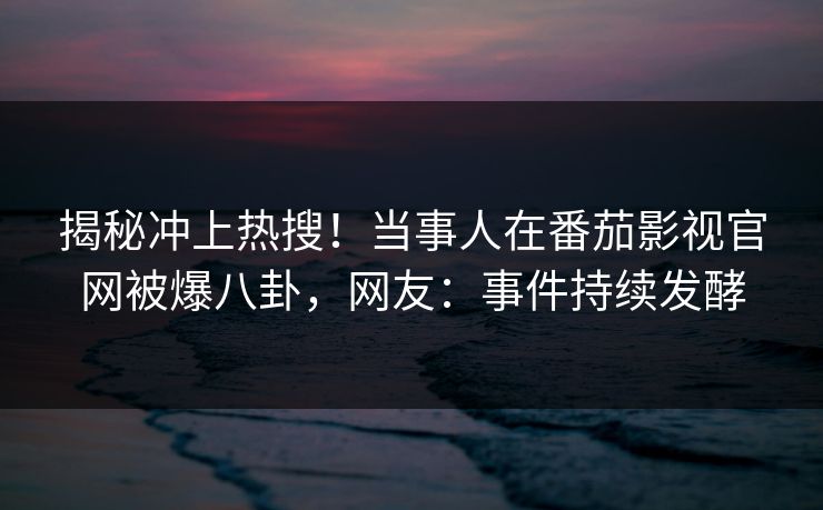 揭秘冲上热搜！当事人在番茄影视官网被爆八卦，网友：事件持续发酵