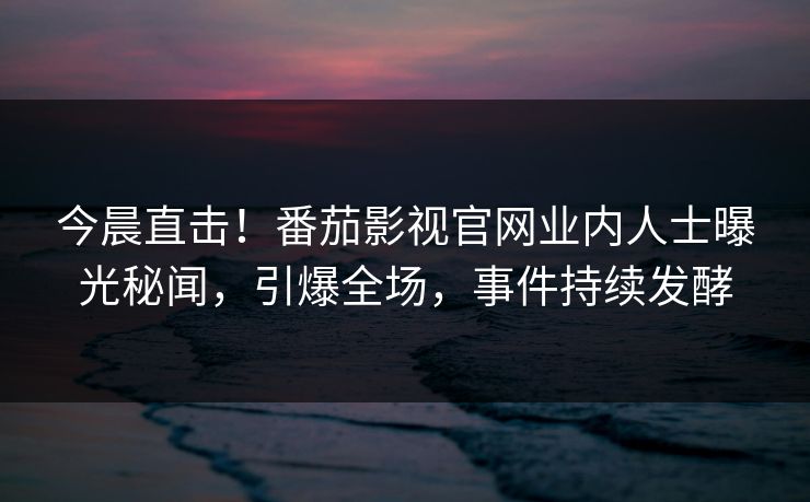 今晨直击！番茄影视官网业内人士曝光秘闻，引爆全场，事件持续发酵