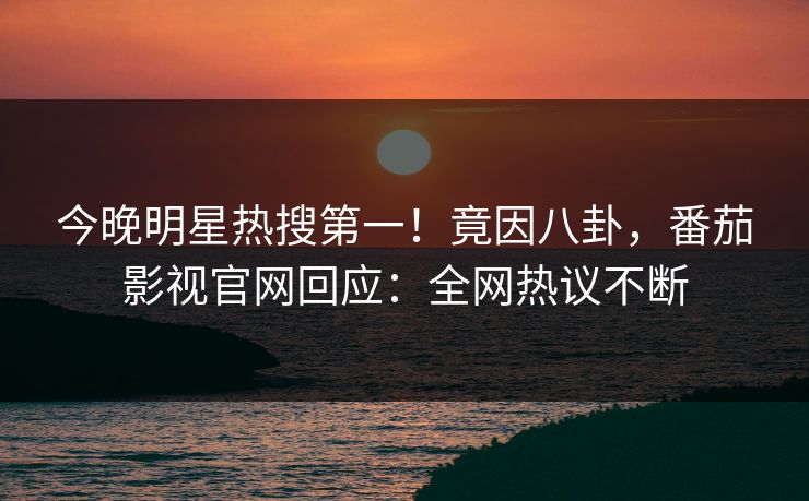 今晚明星热搜第一！竟因八卦，番茄影视官网回应：全网热议不断
