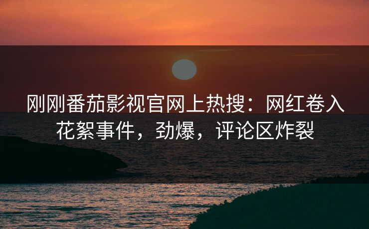 刚刚番茄影视官网上热搜：网红卷入花絮事件，劲爆，评论区炸裂