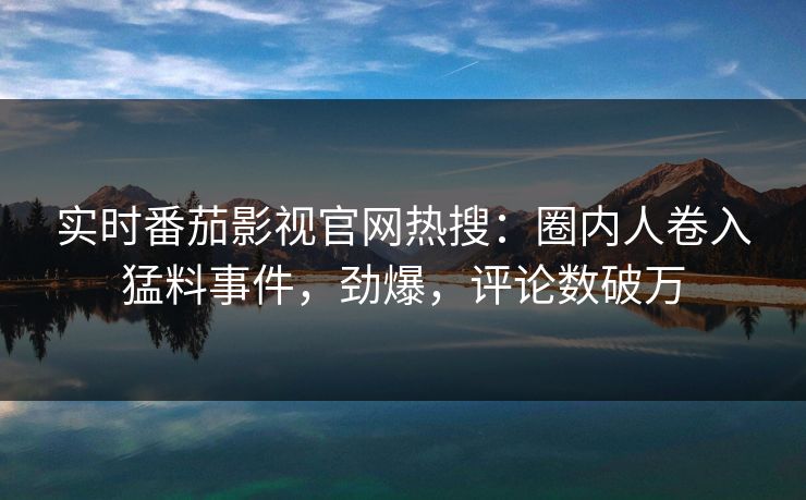 实时番茄影视官网热搜：圈内人卷入猛料事件，劲爆，评论数破万