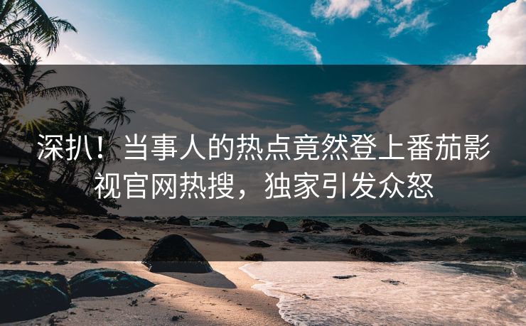 深扒！当事人的热点竟然登上番茄影视官网热搜，独家引发众怒