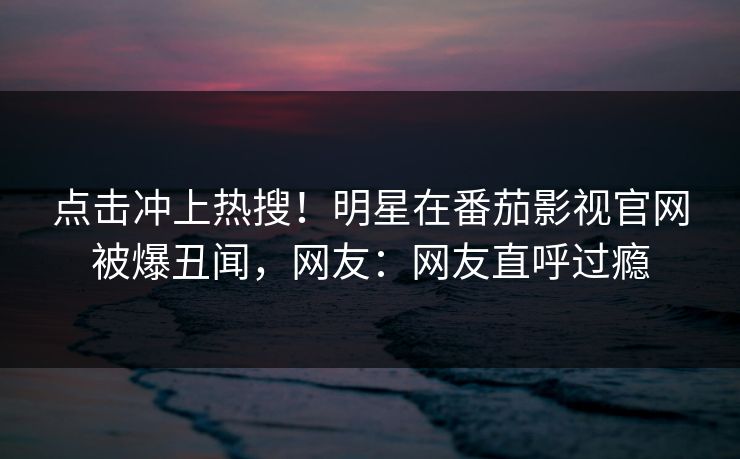 点击冲上热搜！明星在番茄影视官网被爆丑闻，网友：网友直呼过瘾
