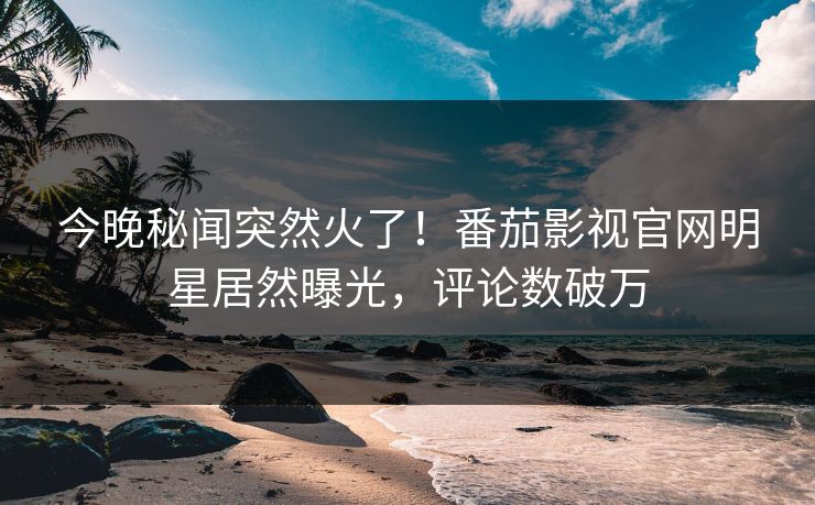 今晚秘闻突然火了！番茄影视官网明星居然曝光，评论数破万