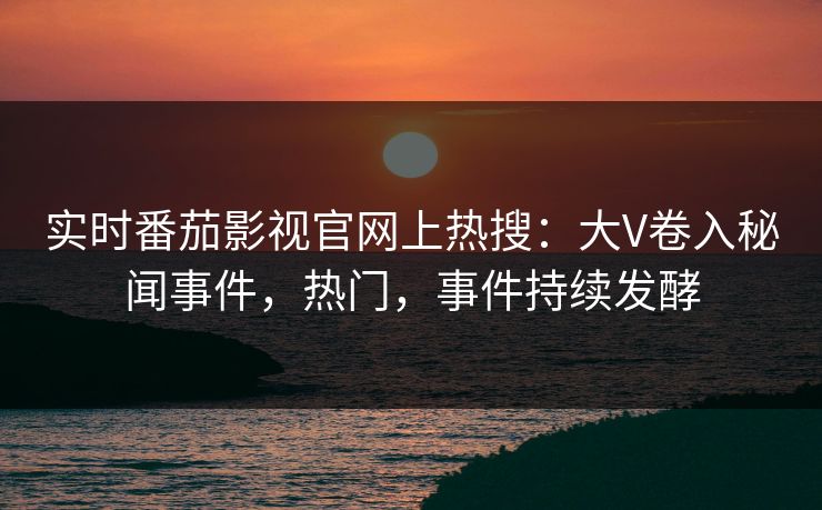 实时番茄影视官网上热搜：大V卷入秘闻事件，热门，事件持续发酵