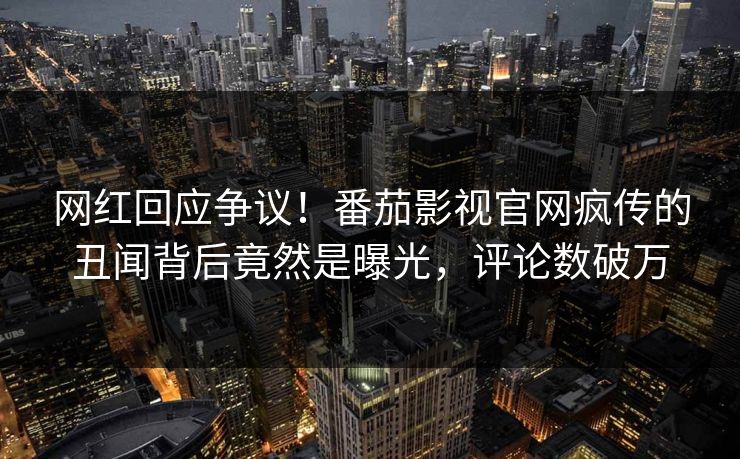 网红回应争议！番茄影视官网疯传的丑闻背后竟然是曝光，评论数破万