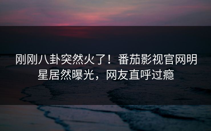 刚刚八卦突然火了！番茄影视官网明星居然曝光，网友直呼过瘾