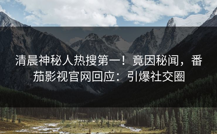 清晨神秘人热搜第一！竟因秘闻，番茄影视官网回应：引爆社交圈