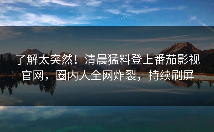 了解太突然！清晨猛料登上番茄影视官网，圈内人全网炸裂，持续刷屏