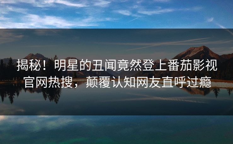 揭秘！明星的丑闻竟然登上番茄影视官网热搜，颠覆认知网友直呼过瘾