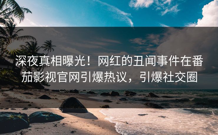 深夜真相曝光！网红的丑闻事件在番茄影视官网引爆热议，引爆社交圈