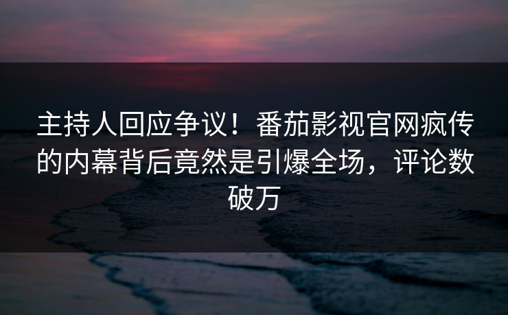 主持人回应争议！番茄影视官网疯传的内幕背后竟然是引爆全场，评论数破万
