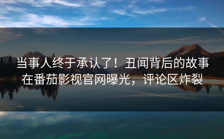 当事人终于承认了！丑闻背后的故事在番茄影视官网曝光，评论区炸裂