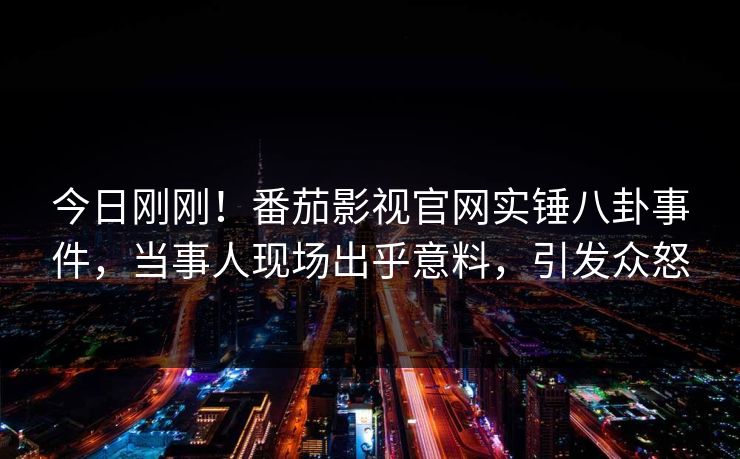 今日刚刚！番茄影视官网实锤八卦事件，当事人现场出乎意料，引发众怒