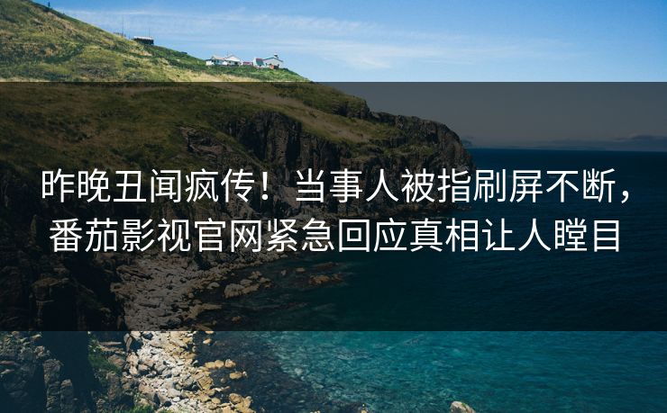 昨晚丑闻疯传！当事人被指刷屏不断，番茄影视官网紧急回应真相让人瞠目
