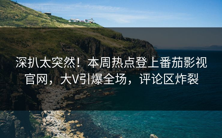深扒太突然！本周热点登上番茄影视官网，大V引爆全场，评论区炸裂