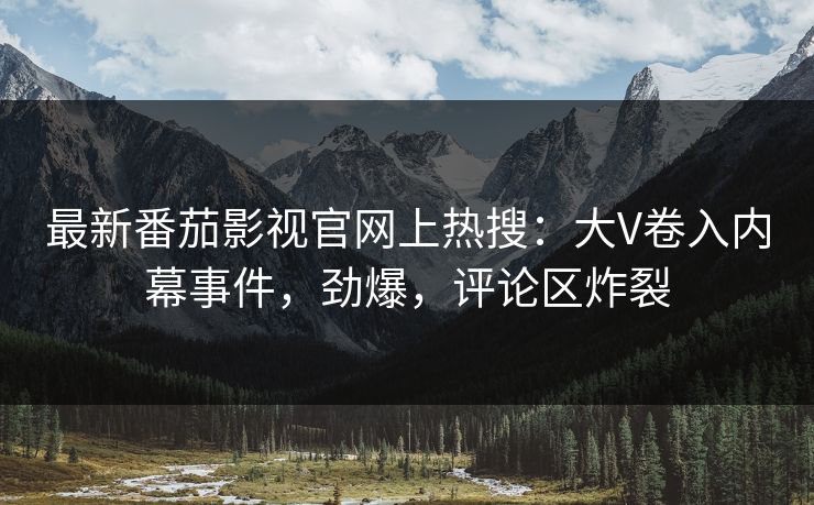 最新番茄影视官网上热搜：大V卷入内幕事件，劲爆，评论区炸裂