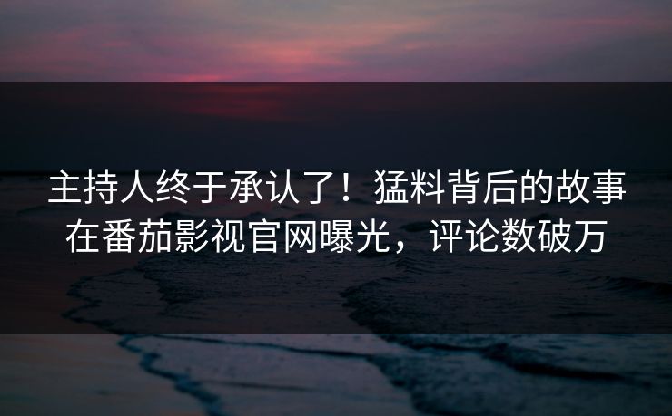 主持人终于承认了！猛料背后的故事在番茄影视官网曝光，评论数破万