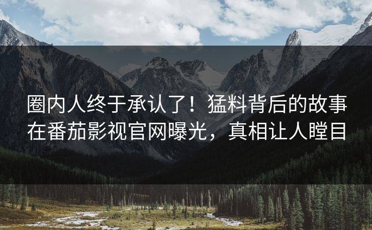 圈内人终于承认了！猛料背后的故事在番茄影视官网曝光，真相让人瞠目