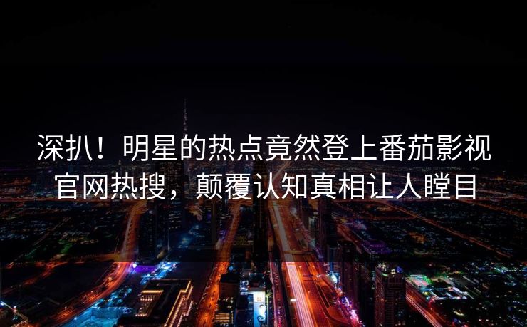 深扒！明星的热点竟然登上番茄影视官网热搜，颠覆认知真相让人瞠目