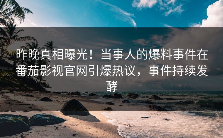昨晚真相曝光！当事人的爆料事件在番茄影视官网引爆热议，事件持续发酵