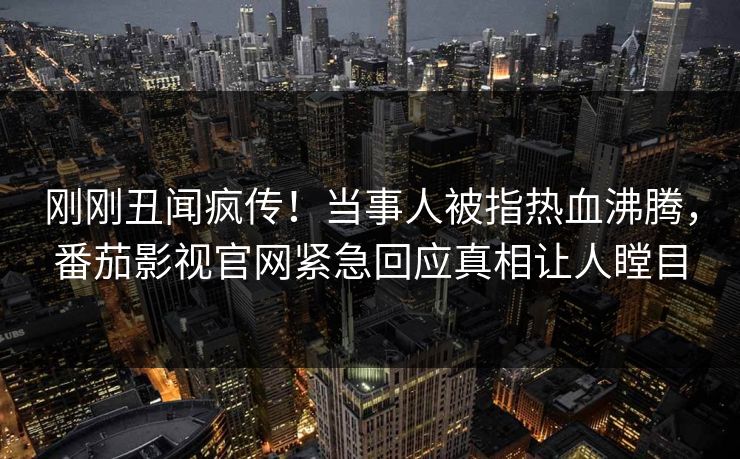 刚刚丑闻疯传！当事人被指热血沸腾，番茄影视官网紧急回应真相让人瞠目