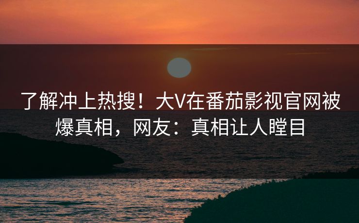 了解冲上热搜！大V在番茄影视官网被爆真相，网友：真相让人瞠目