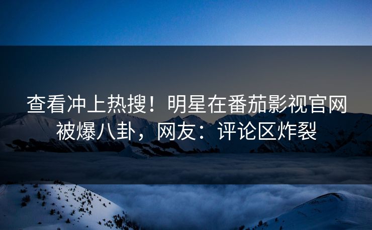 查看冲上热搜！明星在番茄影视官网被爆八卦，网友：评论区炸裂