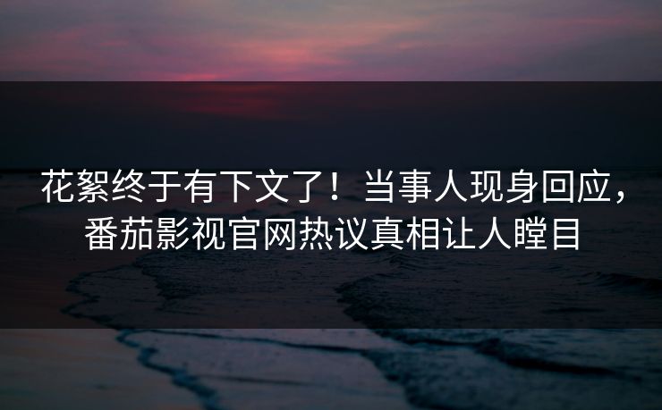 花絮终于有下文了！当事人现身回应，番茄影视官网热议真相让人瞠目