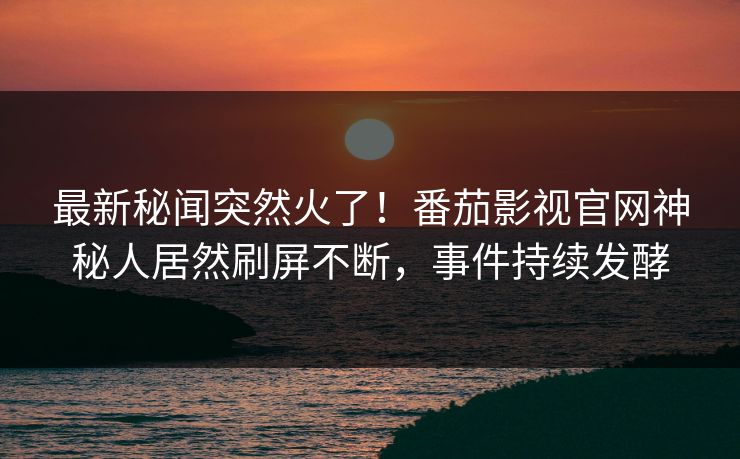 最新秘闻突然火了！番茄影视官网神秘人居然刷屏不断，事件持续发酵