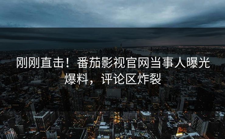 刚刚直击！番茄影视官网当事人曝光爆料，评论区炸裂
