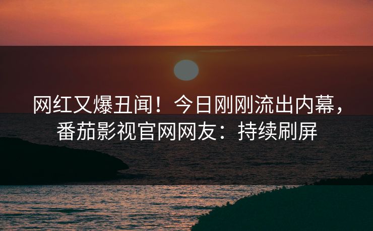 网红又爆丑闻！今日刚刚流出内幕，番茄影视官网网友：持续刷屏